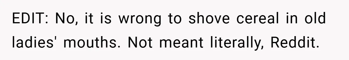 EDIT: No, it is wrong to shove cereal in old ladies' mouths. Not meant literally, Reddit.