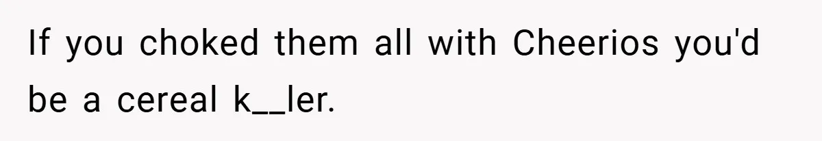 If you choked them all with Cheerios you'd be a cereal k__ler.