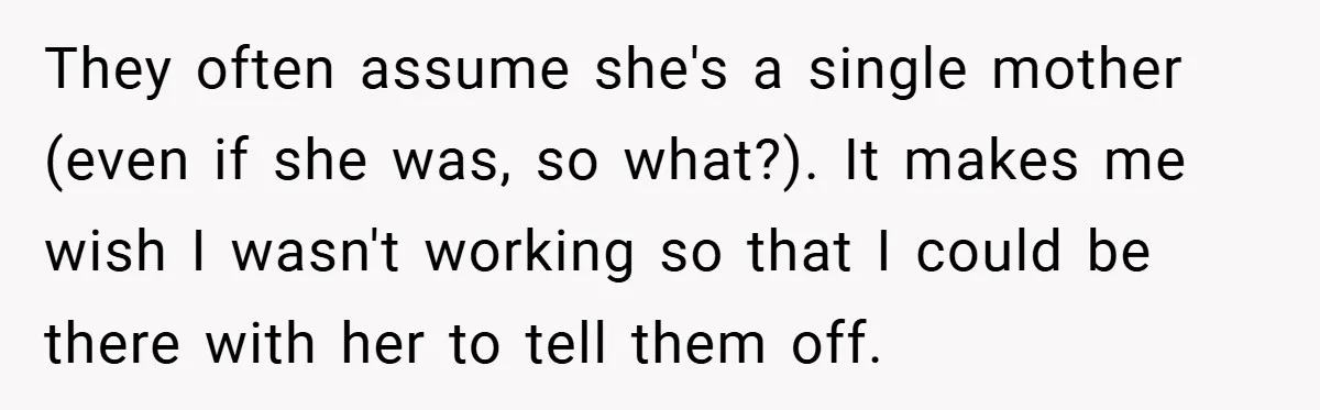 They often assume she's a single mother (even if she was, so what?). It makes me wish I wasn't working so that I could be there with her to tell...