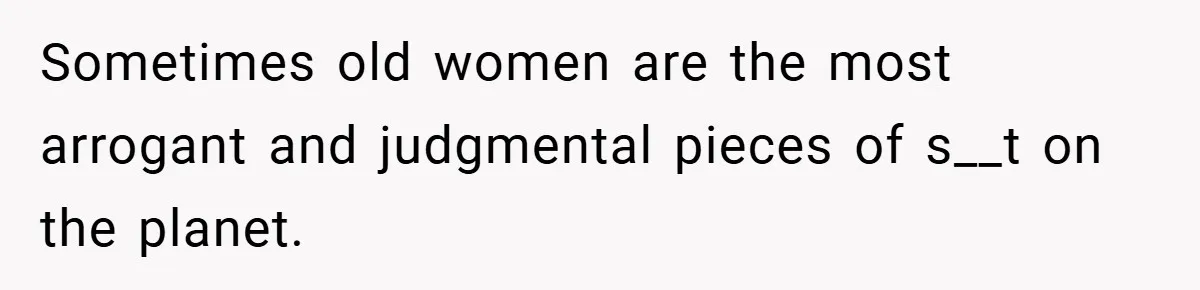 Sometimes old women are the most arrogant and judgmental pieces of s__t on the planet.