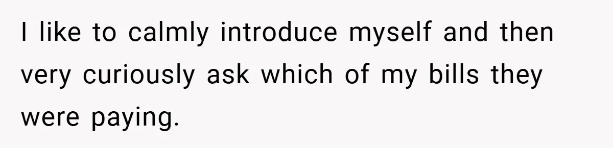 I like to calmly introduce myself and then very curiously ask which of my bills they were paying.