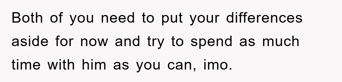 Both of you need to put your differences aside for now and try to spend as much time with him as you can, imo.