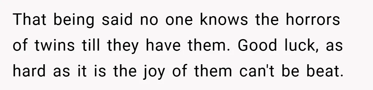 That being said no one knows the horrors of twins till they have them. Good luck, as hard as it is the joy of them can't be beat.