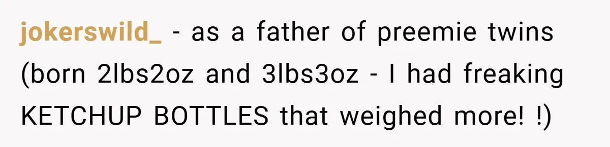 jokerswild_ − as a father of preemie twins (born 2lbs2oz and 3lbs3oz - I had freaking KETCHUP BOTTLES that weighed more! !)