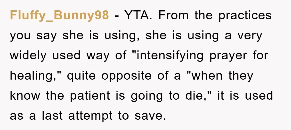 Fluffy_Bunny98 − YTA. From the practices you say she is using, she is using a very widely used way of "intensifying prayer for healing," quite opposite of a "when they...