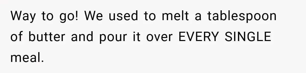 Way to go! We used to melt a tablespoon of butter and pour it over EVERY SINGLE meal.