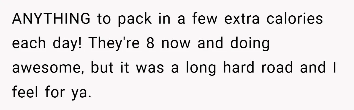 ANYTHING to pack in a few extra calories each day! They're 8 now and doing awesome, but it was a long hard road and I feel for ya.