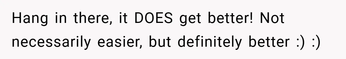 Hang in there, it DOES get better! Not necessarily easier, but definitely better :) :)