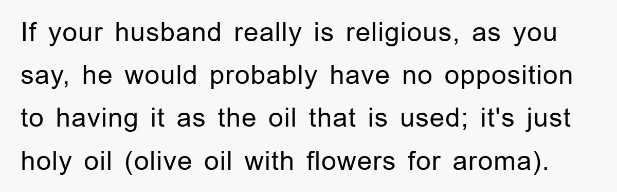 If your husband really is religious, as you say, he would probably have no opposition to having it as the oil that is used; it's just holy oil (olive oil...