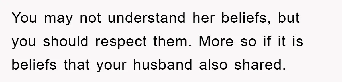 You may not understand her beliefs, but you should respect them. More so if it is beliefs that your husband also shared.