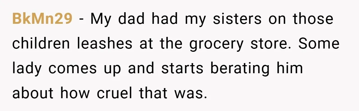 BkMn29 − My dad had my sisters on those children leashes at the grocery store. Some lady comes up and starts berating him about how cruel that was.