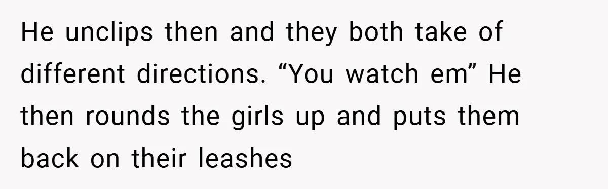 He unclips then and they both take of different directions. “You watch em” He then rounds the girls up and puts them back on their leashes