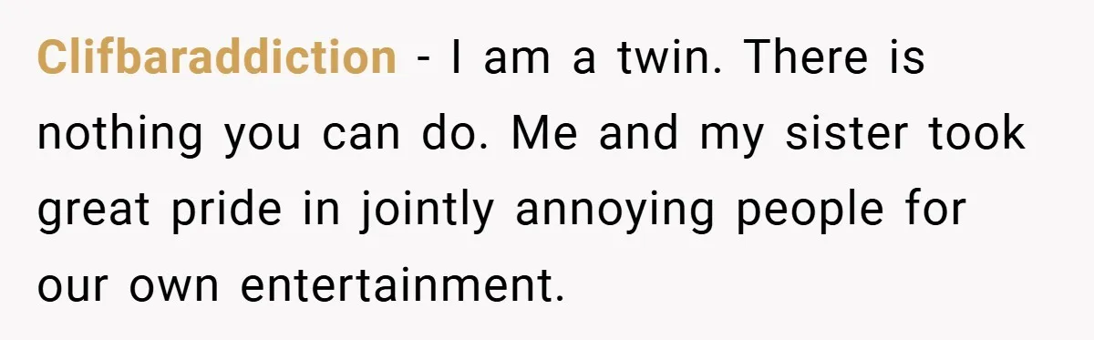 Clifbaraddiction − I am a twin. There is nothing you can do. Me and my sister took great pride in jointly annoying people for our own entertainment.