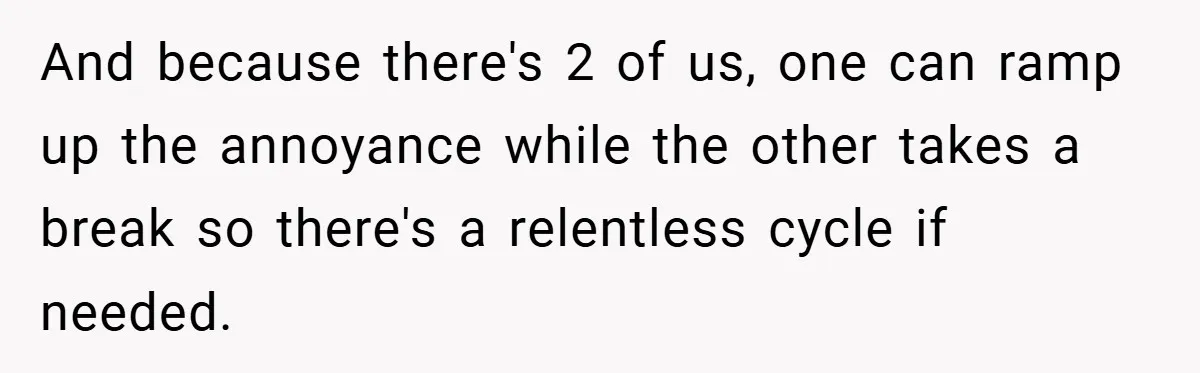 And because there's 2 of us, one can ramp up the annoyance while the other takes a break so there's a relentless cycle if needed.