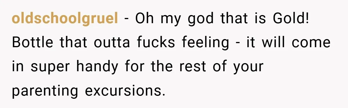 oldschoolgruel − Oh my god that is Gold! Bottle that outta fucks feeling - it will come in super handy for the rest of your parenting excursions.