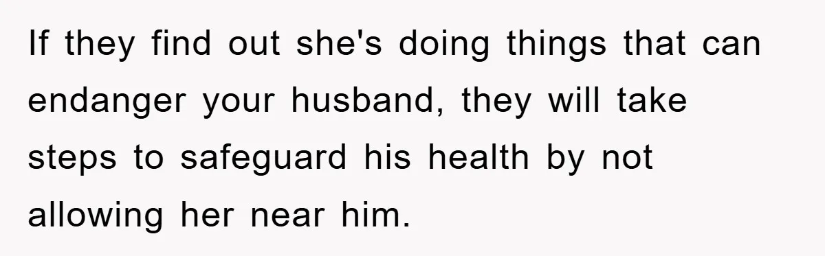 If they find out she's doing things that can endanger your husband, they will take steps to safeguard his health by not allowing her near him.