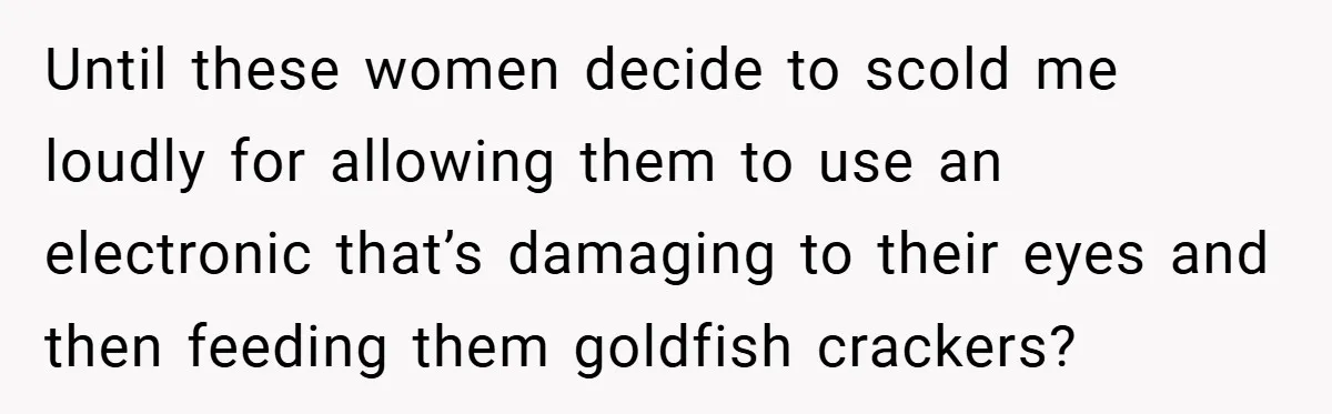 Until these women decide to scold me loudly for allowing them to use an electronic that’s damaging to their eyes and then feeding them goldfish crackers?