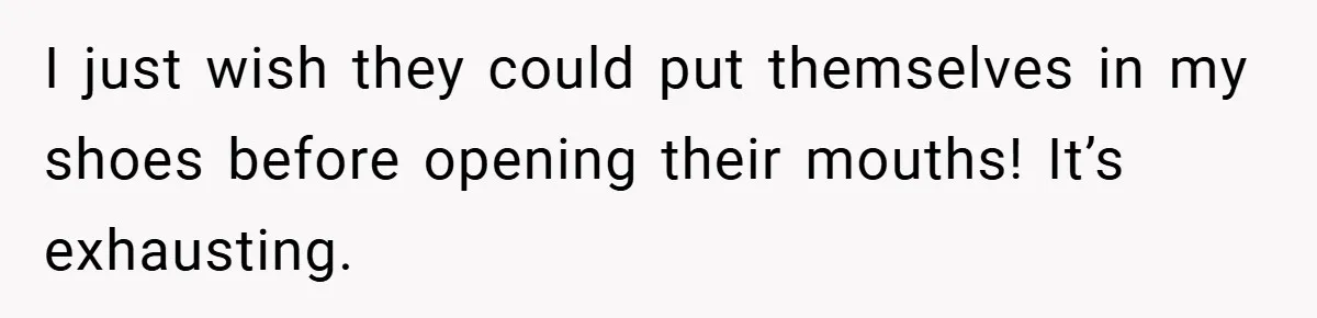I just wish they could put themselves in my shoes before opening their mouths! It’s exhausting.