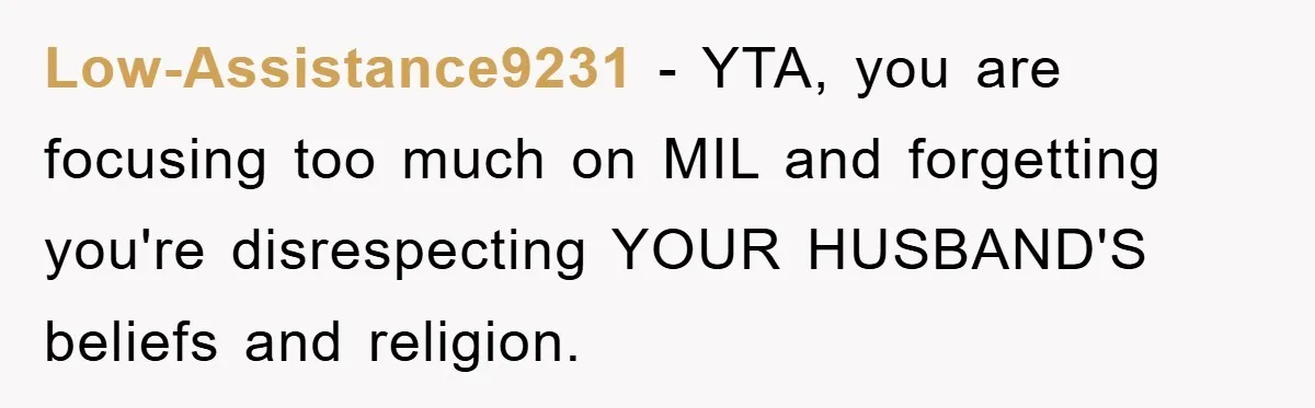Low-Assistance9231 − YTA, you are focusing too much on MIL and forgetting you're disrespecting YOUR HUSBAND'S beliefs and religion.