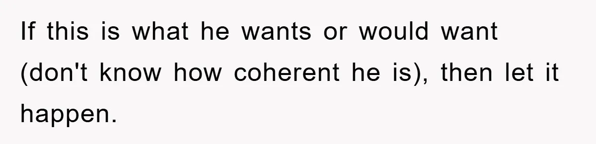 If this is what he wants or would want (don't know how coherent he is), then let it happen.