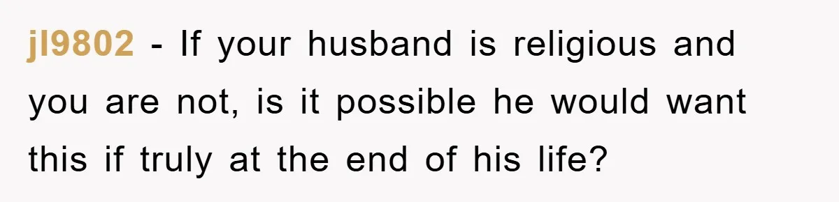 jl9802 − If your husband is religious and you are not, is it possible he would want this if truly at the end of his life?