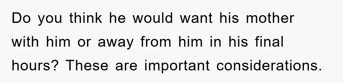 Do you think he would want his mother with him or away from him in his final hours? These are important considerations.