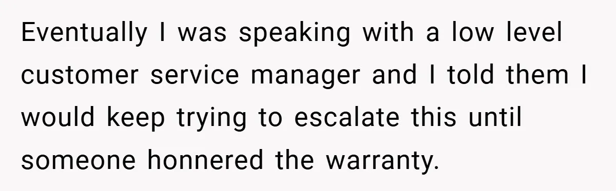 Eventually I was speaking with a low level customer service manager and I told them I would keep trying to escalate this until someone honnered the warranty.