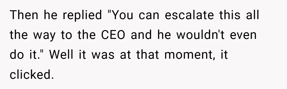 Then he replied "You can escalate this all the way to the CEO and he wouldn't even do it." Well it was at that moment, it clicked.