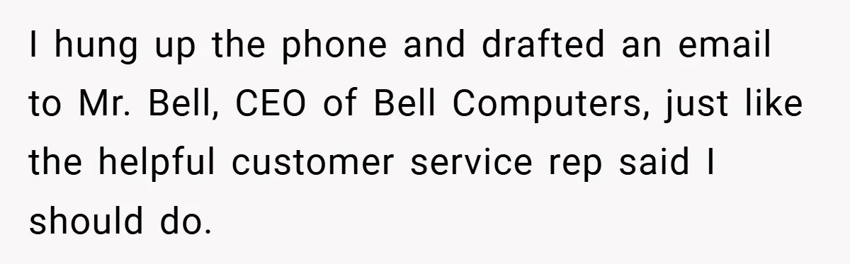 I hung up the phone and drafted an email to Mr. Bell, CEO of Bell Computers, just like the helpful customer service rep said I should do.