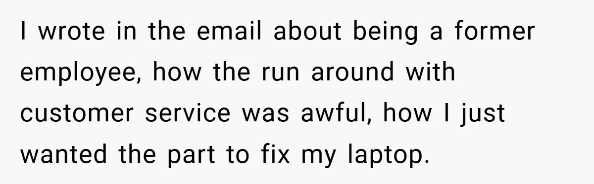 I wrote in the email about being a former employee, how the run around with customer service was awful, how I just wanted the part to fix my laptop.