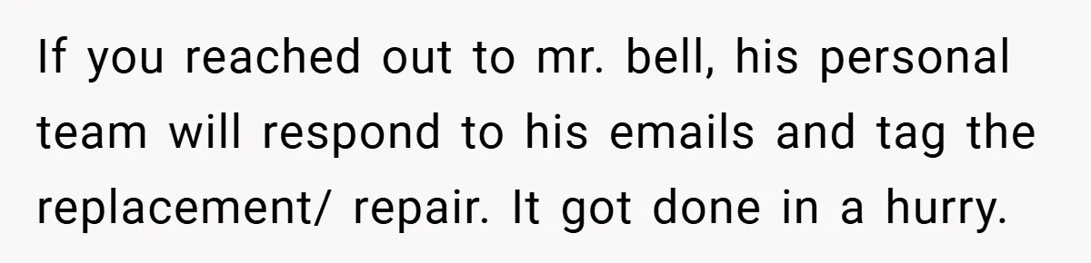 If you reached out to mr. bell, his personal team will respond to his emails and tag the replacement/ repair. It got done in a hurry.