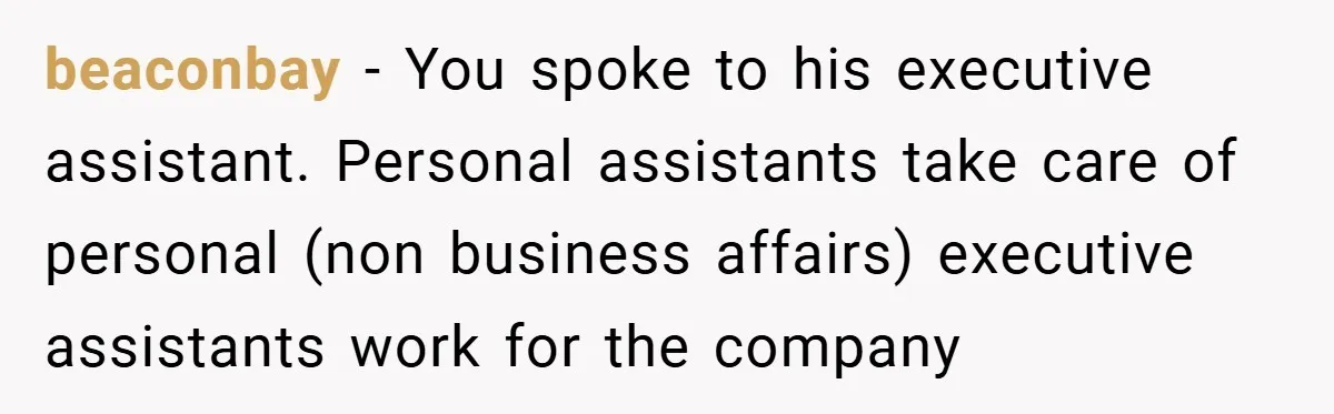 beaconbay − You spoke to his executive assistant. Personal assistants take care of personal (non business affairs) executive assistants work for the company
