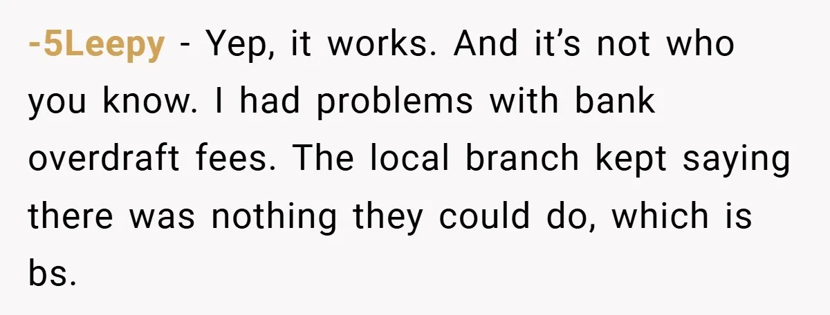 -5Leepy − Yep, it works. And it’s not who you know. I had problems with bank overdraft fees. The local branch kept saying there was nothing they could do, which...
