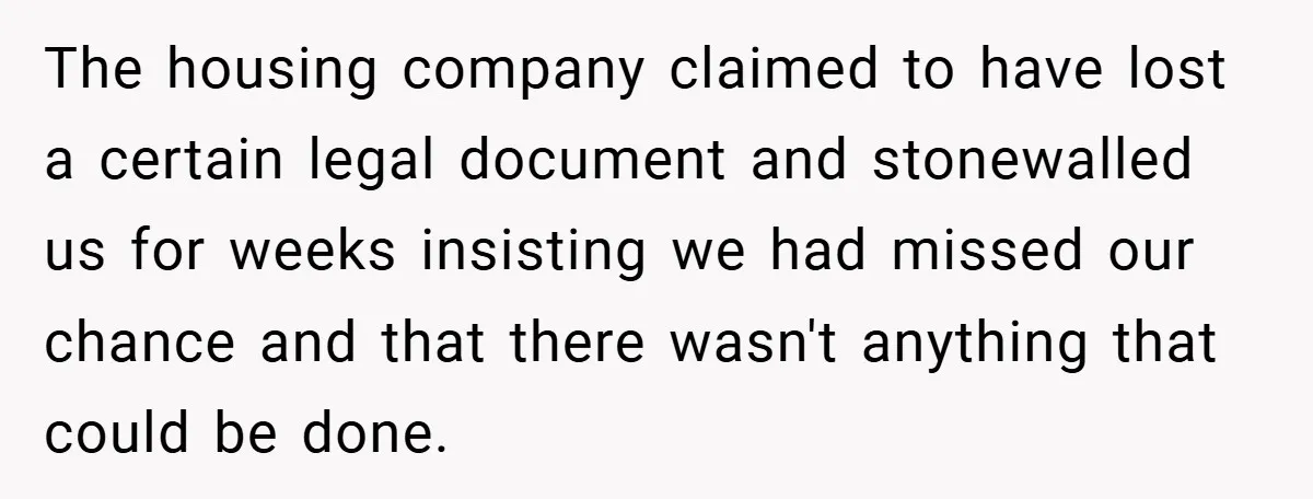 The housing company claimed to have lost a certain legal document and stonewalled us for weeks insisting we had missed our chance and that there wasn't anything that could be...