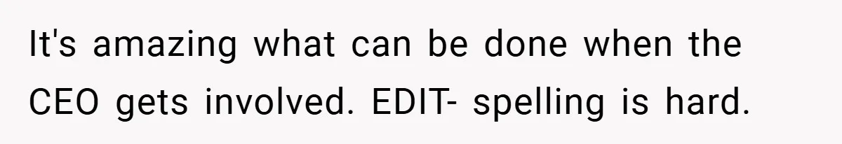 It's amazing what can be done when the CEO gets involved. EDIT- spelling is hard.