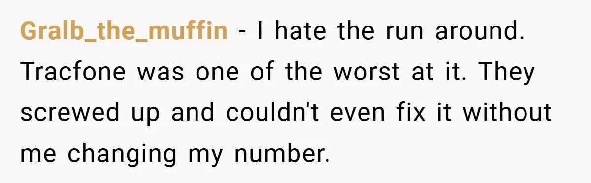 Gralb_the_muffin − I hate the run around. Tracfone was one of the worst at it. They screwed up and couldn't even fix it without me changing my number.