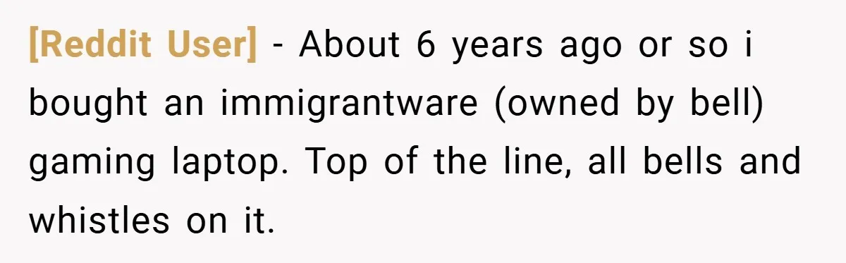 [Reddit User] − About 6 years ago or so i bought an immigrantware (owned by bell) gaming laptop. Top of the line, all bells and whistles on it.