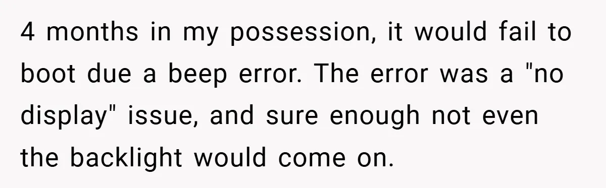 4 months in my possession, it would fail to boot due a beep error. The error was a "no display" issue, and sure enough not even the backlight would come...