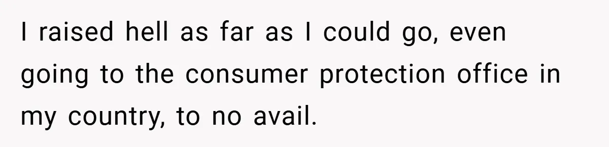 I raised hell as far as I could go, even going to the consumer protection office in my country, to no avail.