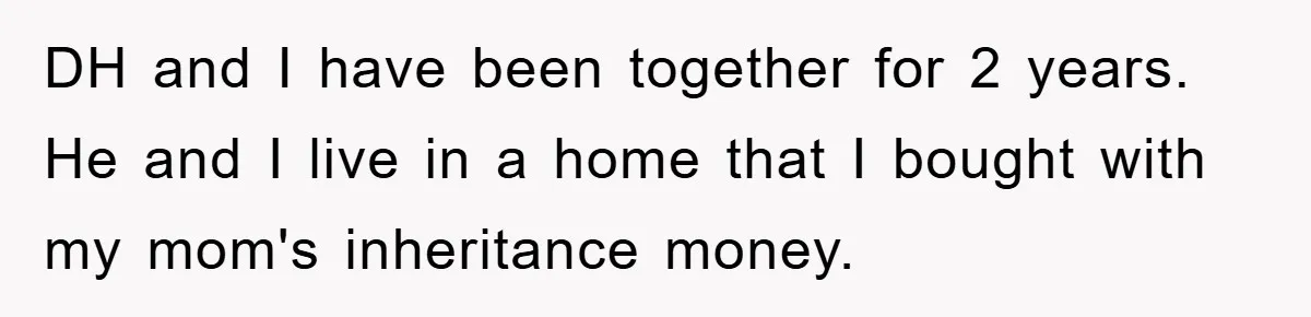 DH and I have been together for 2 years. He and I live in a home that I bought with my mom's inheritance money.
