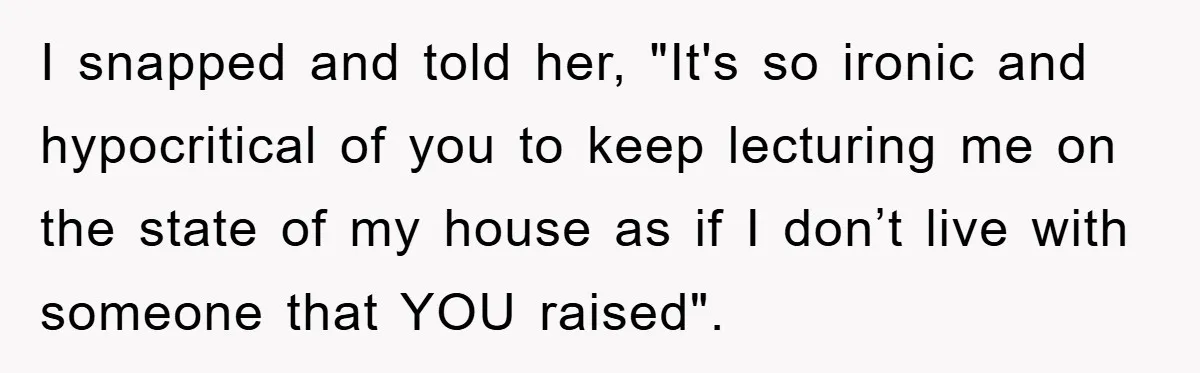 I snapped and told her, "It's so ironic and hypocritical of you to keep lecturing me on the state of my house as if I don’t live with someone that...