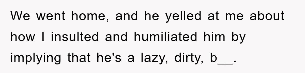 We went home, and he yelled at me about how I insulted and humiliated him by implying that he's a lazy, dirty, b__.