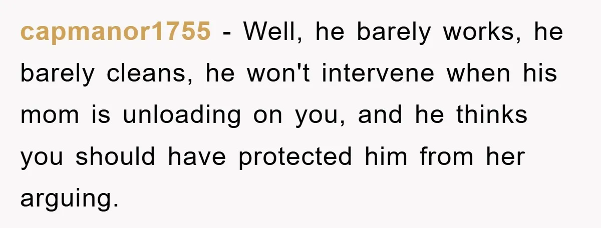 capmanor1755 − Well, he barely works, he barely cleans, he won't intervene when his mom is unloading on you, and he thinks you should have protected him from her arguing.