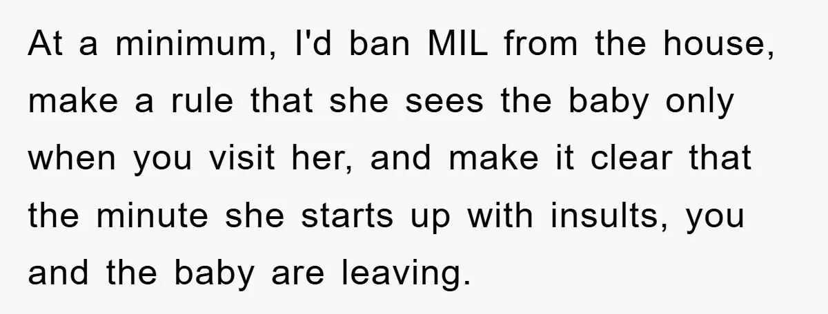 At a minimum, I'd ban MIL from the house, make a rule that she sees the baby only when you visit her, and make it clear that the minute she...