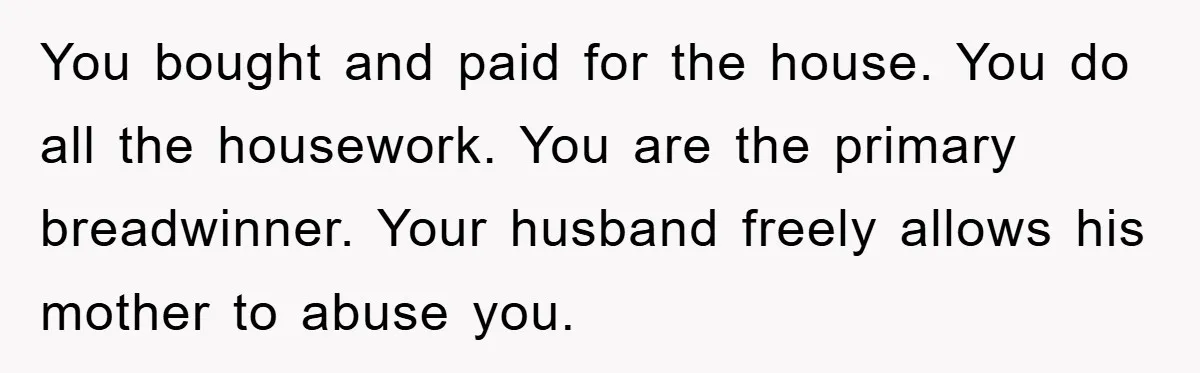 You bought and paid for the house. You do all the housework. You are the primary breadwinner. Your husband freely allows his mother to abuse you.