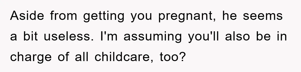 Aside from getting you pregnant, he seems a bit useless. I'm assuming you'll also be in charge of all childcare, too?