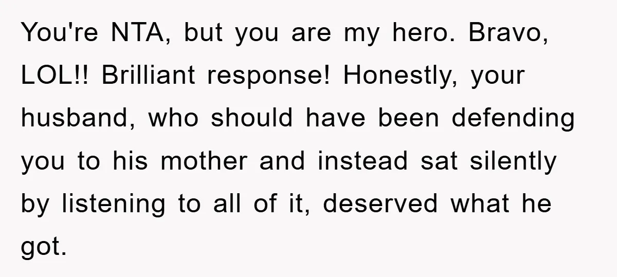 You're NTA, but you are my hero. Bravo, LOL!! Brilliant response! Honestly, your husband, who should have been defending you to his mother and instead sat silently by listening to...