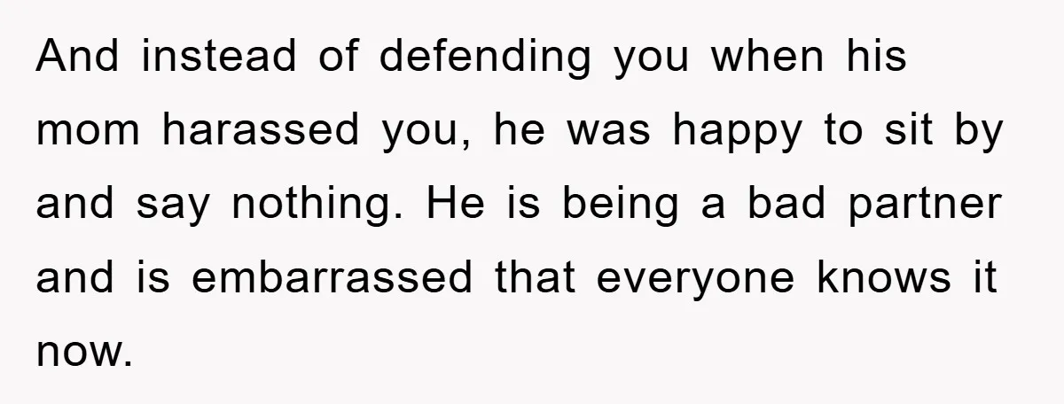 And instead of defending you when his mom harassed you, he was happy to sit by and say nothing. He is being a bad partner and is embarrassed that everyone...