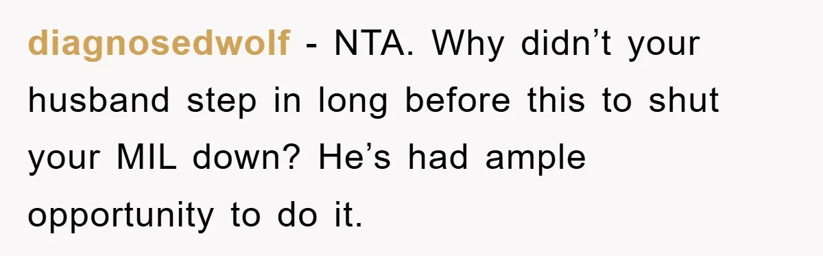 diagnosedwolf − NTA. Why didn’t your husband step in long before this to shut your MIL down? He’s had ample opportunity to do it.