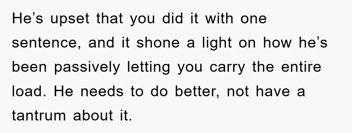He’s upset that you did it with one sentence, and it shone a light on how he’s been passively letting you carry the entire load. He needs to do better,...